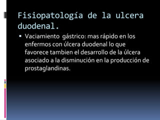  Vaciamiento gástrico: mas rápido en los
enfermos con úlcera duodenal lo que
favorece tambien el desarrollo de la úlcera
asociado a la disminución en la producción de
prostaglandinas.
Fisiopatología de la ulcera
duodenal.
 