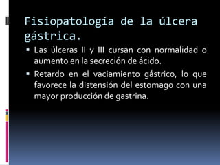 Las úlceras II y III cursan con normalidad o
aumento en la secreción de ácido.
 Retardo en el vaciamiento gástrico, lo que
favorece la distensión del estomago con una
mayor producción de gastrina.
Fisiopatología de la úlcera
gástrica.
 