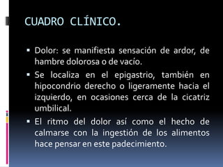 CUADRO CLÍNICO.
 Dolor: se manifiesta sensación de ardor, de
hambre dolorosa o de vacío.
 Se localiza en el epigastrio, también en
hipocondrio derecho o ligeramente hacia el
izquierdo, en ocasiones cerca de la cicatriz
umbilical.
 El ritmo del dolor así como el hecho de
calmarse con la ingestión de los alimentos
hace pensar en este padecimiento.
 