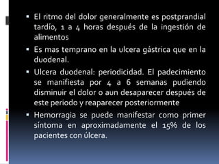  El ritmo del dolor generalmente es postprandial
tardío, 1 a 4 horas después de la ingestión de
alimentos
 Es mas temprano en la ulcera gástrica que en la
duodenal.
 Ulcera duodenal: periodicidad. El padecimiento
se manifiesta por 4 a 6 semanas pudiendo
disminuir el dolor o aun desaparecer después de
este periodo y reaparecer posteriormente
 Hemorragia se puede manifestar como primer
síntoma en aproximadamente el 15% de los
pacientes con úlcera.
 