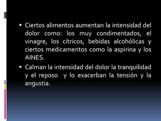  Ciertos alimentos aumentan la intensidad del
dolor como: los muy condimentados, el
vinagre, los cítricos, bebidas alcohólicas y
ciertos medicamentos como la aspirina y los
AINES.
 Calman la intensidad del dolor la tranquilidad
y el reposo y lo exacerban la tensión y la
angustia.
 