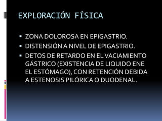 EXPLORACIÓN FÍSICA
 ZONA DOLOROSA EN EPIGASTRIO.
 DISTENSIÓNA NIVEL DE EPIGASTRIO.
 DETOS DE RETARDO EN ELVACIAMIENTO
GÁSTRICO (EXISTENCIA DE LIQUIDO ENE
EL ESTÓMAGO), CON RETENCIÓN DEBIDA
A ESTENOSIS PILÓRICA O DUODENAL.
 