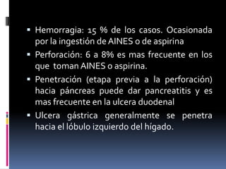  Hemorragia: 15 % de los casos. Ocasionada
por la ingestión de AINES o de aspirina
 Perforación: 6 a 8% es mas frecuente en los
que toman AINES o aspirina.
 Penetración (etapa previa a la perforación)
hacia páncreas puede dar pancreatitis y es
mas frecuente en la ulcera duodenal
 Ulcera gástrica generalmente se penetra
hacia el lóbulo izquierdo del hígado.
 