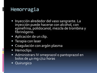 Hemorragia
 Inyección alrededor del vaso sangrante. La
inyección puede hacerse con alcohol, con
epinefrina, polidocanol, mezcla de trombina y
fibrinógeno.
 Aplicación de un clip.
 Terapia con laser
 Coagulación con argón plasma
 Hemoclips
 Administrars IV omeprazol o pantoprazol en
bolos de 40 mg c/12 horas
 Quirurgico
 