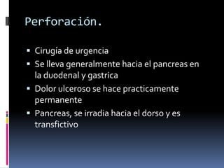 Perforación.
 Cirugía de urgencia
 Se lleva generalmente hacia el pancreas en
la duodenal y gastrica
 Dolor ulceroso se hace practicamente
permanente
 Pancreas, se irradia hacia el dorso y es
transfictivo
 