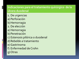 Indicaciones para el tratamiento quirúrgico de la
úlcera duodenal
1. De urgencias
a) Perforación
b)Hemorragia
2. De elección
a) Hemorragia
b)Penetración
c) Estenosis pilórica o duodenal
d)Rebelde a tratamiento
e) Gastrinoma
f) Enfermedad de Crohn
g)Otras
 
