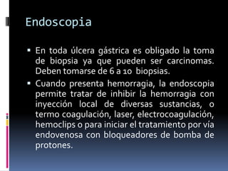 Endoscopia
 En toda úlcera gástrica es obligado la toma
de biopsia ya que pueden ser carcinomas.
Deben tomarse de 6 a 10 biopsias.
 Cuando presenta hemorragia, la endoscopia
permite tratar de inhibir la hemorragia con
inyección local de diversas sustancias, o
termo coagulación, laser, electrocoagulación,
hemoclips o para iniciar el tratamiento por vía
endovenosa con bloqueadores de bomba de
protones.
 