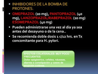  INHIBIDORES DE LA BOMBA DE
PROTONES.
 OMEPRAZOL (20 mg), PANTOPRAZOL (40
mg), LANZOPRAZOL/RABEPRAZOL (20 mg)
ESOMEPRAZOL (40 mg)
 Pueden administrarse una vez al día ya sea
antes del desayuno o de la cena..
 Se recomienda doble dosis 1 c/12 hrs. enTx
concomitante para H. pylori.
EFECTOS COLATERALES: MUY POCO
FRECUENTES
Dolor epigástrico, cefalea, náuseas,
diarrea o constipación y casos de
erupción cutánea.
 