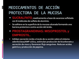 MEDICAMENTOS DE ACCIÓN
PROTECTORA DE LA MUCOSA
 SUCRALFATO, medicamento a base de sacarosa sulfatada
con 8 moléculas de sulfato de aluminio.
 Se adhiere en la superficie de la mucosa ulcerada formando una
barrera protectora contra acción del ácido.
 PROSTAGRANDINAS: MISOPROSTOL y
EMPROSTIL.
 Inhiben secreción ácida a través de su acción sobre el sistema
adenilciclasa/AMP cíclico, estimulan producción de bicarbonato y
secreción de moco y favorecen flujo sanguíneo. Reducen acidez
gástrica y producción de pepsina.
 