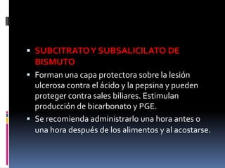  SUBCITRATOY SUBSALICILATO DE
BISMUTO
 Forman una capa protectora sobre la lesión
ulcerosa contra el ácido y la pepsina y pueden
proteger contra sales biliares. Estimulan
producción de bicarbonato y PGE.
 Se recomienda administrarlo una hora antes o
una hora después de los alimentos y al acostarse.
 