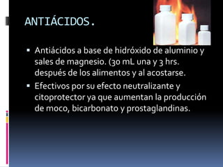 ANTIÁCIDOS.
 Antiácidos a base de hidróxido de aluminio y
sales de magnesio. (30 mL una y 3 hrs.
después de los alimentos y al acostarse.
 Efectivos por su efecto neutralizante y
citoprotector ya que aumentan la producción
de moco, bicarbonato y prostaglandinas.
 