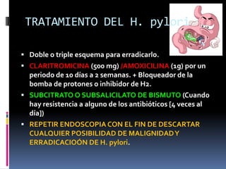 TRATAMIENTO DEL H. pylori
 Doble o triple esquema para erradicarlo.
 CLARITROMICINA (500 mg) /AMOXICILINA (1g) por un
periodo de 10 días a 2 semanas. + Bloqueador de la
bomba de protones o inhibidor de H2.
 SUBCITRATO O SUBSALICILATO DE BISMUTO (Cuando
hay resistencia a alguno de los antibióticos [4 veces al
día])
 REPETIR ENDOSCOPIA CON EL FIN DE DESCARTAR
CUALQUIER POSIBILIDAD DE MALIGNIDADY
ERRADICACIOÓN DE H. pylori.
 