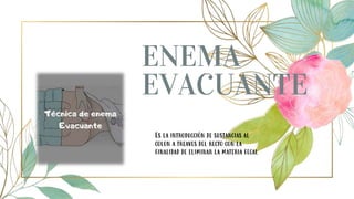 ENEMA
EVACUANTE
Es la introducción de sustancias al
colon a treaves del recto con la
finalidad de eliminar la materia fecal
 