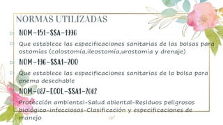 NORMAS UTILIZADAS
⊳ NOM-151-SSA-1996
⊳ Que establece las especificaciones sanitarias de las bolsas para
ostomías (colostomía,ileostomía,urostomia y drenaje)
⊳ NOM-196-SSA1-2OO
⊳ Que establece las especificaciones sanitarias de la bolsa para
enema desechable
⊳ NOM-087-ECOL-SSA1-2002
⊳ Protección ambiental-Salud abiental-Residuos peligrosos
biológico-infecciosos-Clasificación y especificaciones de
manejo 28
 