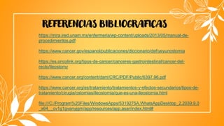 REFERENCIAS BIBLIOGRAFICAS
https://mira.ired.unam.mx/enfermeria/wp-content/uploads/2013/05/manual-de-
procedimientos.pdf
https://www.cancer.gov/espanol/publicaciones/diccionario/def/yeyunostomia
https://es.oncolink.org/tipos-de-cancer/canceres-gastrointestinal/cancer-del-
recto/ileostomy
https://www.cancer.org/content/dam/CRC/PDF/Public/6397.96.pdf
https://www.cancer.org/es/tratamiento/tratamientos-y-efectos-secundarios/tipos-de-
tratamiento/cirugia/ostomias/ileostomia/que-es-una-ileostomia.html
file:///C:/Program%20Files/WindowsApps/5319275A.WhatsAppDesktop_2.2039.9.0
_x64__cv1g1gvanyjgm/app/resources/app.asar/index.html#
 