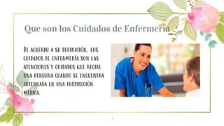 Que son los Cuidados de Enfermeria
De acuerdo a su definición, los
cuidados de enfermería son las
atenciones y cuidados que recibe
una persona cuando se encuentra
internada en una institución
médica.
3
 