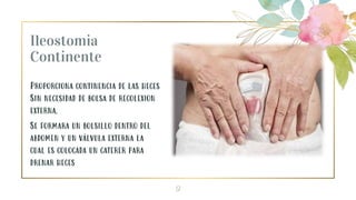 Ileostomia
Continente
Proporciona continencia de las heces
Sin necesidad de bolsa de recolexion
externa.
Se formara un bolsillo dentro del
abdomen y un válvula externa la
cual es colocada un caterer para
drenar heces
9
 
