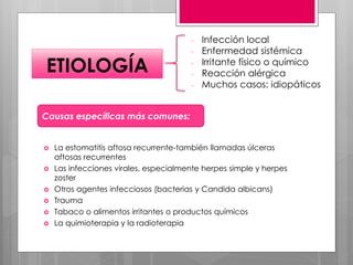 - Infección local
- Enfermedad sistémica
- Irritante físico o químico
- Reacción alérgica
- Muchos casos: idiopáticos
ETIOLOGÍA
 La estomatitis aftosa recurrente-también llamadas úlceras
aftosas recurrentes
 Las infecciones virales, especialmente herpes simple y herpes
zoster
 Otros agentes infecciosos (bacterias y Candida albicans)
 Trauma
 Tabaco o alimentos irritantes o productos químicos
 La quimioterapia y la radioterapia
Causas específicas más comunes:
 