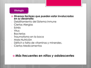  Diversos factores que pueden estar involucrados
en su desarrollo:
- Debilitamiento del Sistema inmune
- Ciertas Alergias
- Estrés
- Virus
- Bacterias
- Traumatismo en la boca
- Mala Nutrición
- Déficit o falta de vitaminas y minerales.
- Ciertos Medicamentos
Etiología
 Más frecuentes en niños y adolescentes
 