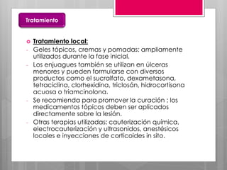  Tratamiento local:
- Geles tópicos, cremas y pomadas: ampliamente
utilizados durante la fase inicial.
- Los enjuagues también se utilizan en úlceras
menores y pueden formularse con diversos
productos como el sucralfato, dexametasona,
tetraciclina, clorhexidina, triclosán, hidrocortisona
acuosa o triamcinolona.
- Se recomienda para promover la curación : los
medicamentos tópicos deben ser aplicados
directamente sobre la lesión.
- Otras terapias utilizadas: cauterización química,
electrocauterización y ultrasonidos, anestésicos
locales e inyecciones de corticoides in sito.
Tratamiento
 