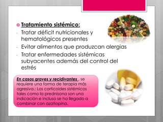  Tratamiento sistémico:
- Tratar déficit nutricionales y
hematológicos presentes
- Evitar alimentos que produzcan alergias
- Tratar enfermedades sistémicas
subyacentes además del control del
estrés
En casos graves y recidivantes , se
requiere una forma de terapia más
agresiva.: Los corticoides sistémicos
tales como la prednisona son una
indicación e incluso se ha llegado a
combinar con azatiopina.
 