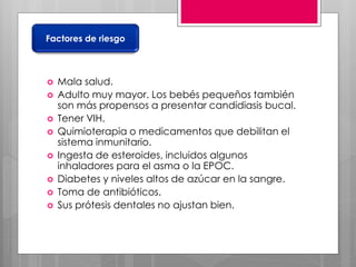  Mala salud.
 Adulto muy mayor. Los bebés pequeños también
son más propensos a presentar candidiasis bucal.
 Tener VIH.
 Quimioterapia o medicamentos que debilitan el
sistema inmunitario.
 Ingesta de esteroides, incluidos algunos
inhaladores para el asma o la EPOC.
 Diabetes y niveles altos de azúcar en la sangre.
 Toma de antibióticos.
 Sus prótesis dentales no ajustan bien.
Factores de riesgo
 