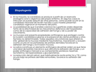  En la mayoría, la candidiasis se produce a partir de un reservorio
endógeno (oral o digestivo) del propio enfermo. En algunos casos la
infección se puede adquirir de otras personas, como puede ocurrir en la
candidiasis neonatal de recién nacidos cuyas madres presentan
candidiasis vaginal en el momento del parto.
 La posibilidad de que Candida colonice las superficies orales depende
tanto de la efectividad de los mecanismos defensivos del hospedador,
como de la capacidad de adhesión del hongo y de su poder de
crecimiento.
 La mucosa oral presenta propiedades antifúngicas que protegen contra
la invasión candidiásica gracias a la presencia de ciertas proteínas y otros
factores no determinados. Todas aquellas circunstancias que alteren la
inte- gridad de la mucosa mediante traumatismos, maceración u oclusión
(como ocurre en los portadores de prótesis dentales) favorecen la
adhesión del hongo y la invasión mucosa.
 La saliva constituye un elemento antifúngico de primer orden ya que tiene
una labor de barrido mecánico que dificulta la adhesión del hongo, y un
poder antifúngico merced a sus componentes proteicos: lisozimas,
lactoferrina, lactoperoxidasas y glucoproteínas.
 La reducción del pH salival, que habitualmente oscila entre 5,6 y 7,8, como
ocurre bajo las prótesis dentales removibles, favorece la adhesión del
hongo.
Etiopatogenia
 