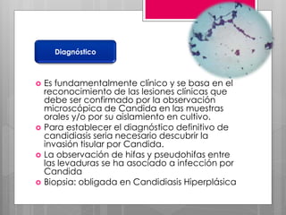  Es fundamentalmente clínico y se basa en el
reconocimiento de las lesiones clínicas que
debe ser confirmado por la observación
microscópica de Candida en las muestras
orales y/o por su aislamiento en cultivo.
 Para establecer el diagnóstico definitivo de
candidiasis seria necesario descubrir la
invasión tisular por Candida.
 La observación de hifas y pseudohifas entre
las levaduras se ha asociado a infección por
Candida
 Biopsia: obligada en Candidiasis Hiperplásica
Diagnóstico
 