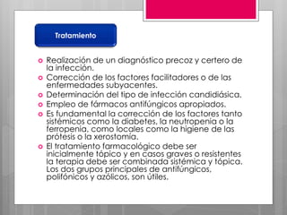  Realización de un diagnóstico precoz y certero de
la infección.
 Corrección de los factores facilitadores o de las
enfermedades subyacentes.
 Determinación del tipo de infección candidiásica.
 Empleo de fármacos antifúngicos apropiados.
 Es fundamental la corrección de los factores tanto
sistémicos como la diabetes, la neutropenia o la
ferropenia, como locales como la higiene de las
prótesis o la xerostomía.
 El tratamiento farmacológico debe ser
inicialmente tópico y en casos graves o resistentes
la terapia debe ser combinada sistémica y tópica.
Los dos grupos principales de antifúngicos,
polifónicos y azólicos, son útiles.
Tratamiento
 