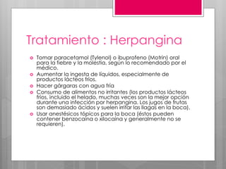 Tratamiento : Herpangina
 Tomar paracetamol (Tylenol) o ibuprofeno (Motrin) oral
para la fiebre y la molestia, según lo recomendado por el
médico.
 Aumentar la ingesta de líquidos, especialmente de
productos lácteos fríos.
 Hacer gárgaras con agua fría
 Consumo de alimentos no irritantes (los productos lácteos
fríos, incluido el helado, muchas veces son la mejor opción
durante una infección por herpangina. Los jugos de frutas
son demasiado ácidos y suelen irritar las llagas en la boca).
 Usar anestésicos tópicos para la boca (éstos pueden
contener benzocaína o xilocaína y generalmente no se
requieren).
 