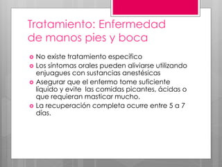 Tratamiento: Enfermedad
de manos pies y boca
 No existe tratamiento específico
 Los síntomas orales pueden aliviarse utilizando
enjuagues con sustancias anestésicas
 Asegurar que el enfermo tome suficiente
líquido y evite las comidas picantes, ácidas o
que requieran masticar mucho.
 La recuperación completa ocurre entre 5 a 7
días.
 