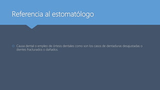 Referencia al estomatólogo
 Causa dental o empleo de órtesis dentales como son los casos de dentaduras desajustadas o
dientes fracturados o dañados.
 