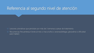 Referencia al segundo nivel de atención
 Lesiones ulcerativas que persistan por más de 3 semanas a pesar de tratamiento
 Recurrencias frecuentes(un brote al mes o mas al año) o severas(disfagia, glosodinia o dificultad
para hablar)
 