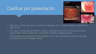 Clasificar por presentación
 EAR menor: úlceras menores de 5 a l0 mm de diámetro, 10 a 14 días de duración y resolución sin
dejar cicatriz
 EAT mayor: úlceras mayores de10mm, más de 2 semanas de duración y formación de cicatriz,
parte posterior de la cavidad oral, a veces fiebre , disfagia y malestar general.
 EAR herpetiforme úlceras de 5 mm de diámetro, 10 a 14 días de duración y resolución sin dejar
cicatriz(mucosa móvil, múltiples ulceras)
 