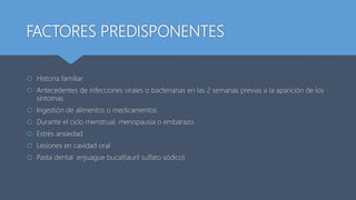 FACTORES PREDISPONENTES
 Historia familiar
 Antecedentes de infecciones virales o bacterianas en las 2 semanas previas a la aparición de los
síntomas
 Ingestión de alimentos o medicamentos
 Durante el ciclo menstrual, menopausia o embarazo
 Estrés ansiedad
 Lesiones en cavidad oral
 Pasta dental enjuague bucal(lauril sulfato sódico)
 