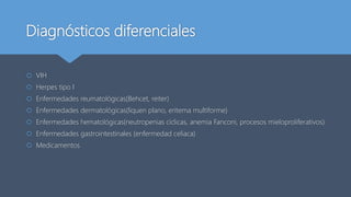 Diagnósticos diferenciales
 VIH
 Herpes tipo I
 Enfermedades reumatológicas(Behcet, reiter)
 Enfermedades dermatológicas(liquen plano, eritema multiforme)
 Enfermedades hematológicas(neutropenias cíclicas, anemia Fanconi, procesos mieloproliferativos)
 Enfermedades gastrointestinales (enfermedad celiaca)
 Medicamentos
 