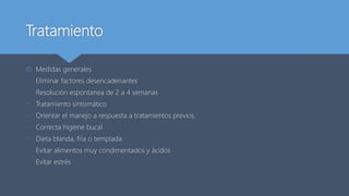 Tratamiento
 Medidas generales
- Eliminar factores desencadenantes
- Resolución espontanea de 2 a 4 semanas
- Tratamiento sintomático
- Orientar el manejo a respuesta a tratamientos previos
- Correcta higiene bucal
- Dieta blanda, fría o templada
- Evitar alimentos muy condimentados y ácidos
- Evitar estrés
 