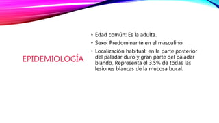 EPIDEMIOLOGÍA
• Edad común: Es la adulta.
• Sexo: Predominante en el masculino.
• Localización habitual: en la parte posterior
del paladar duro y gran parte del paladar
blando. Representa el 3.5% de todas las
lesiones blancas de la mucosa bucal.
 