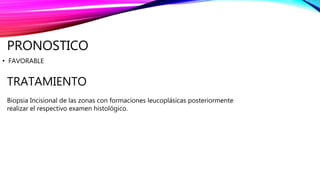 PRONOSTICO
• FAVORABLE
TRATAMIENTO
Biopsia Incisional de las zonas con formaciones leucoplásicas posteriormente
realizar el respectivo examen histológico.
 