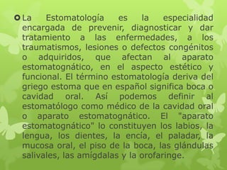 La Estomatología es la especialidad
encargada de prevenir, diagnosticar y dar
tratamiento a las enfermedades, a los
traumatismos, lesiones o defectos congénitos
o adquiridos, que afectan al aparato
estomatognático, en el aspecto estético y
funcional. El término estomatología deriva del
griego estoma que en español significa boca o
cavidad oral. Así podemos definir al
estomatólogo como médico de la cavidad oral
o aparato estomatognático. El "aparato
estomatognático" lo constituyen los labios, la
lengua, los dientes, la encía, el paladar, la
mucosa oral, el piso de la boca, las glándulas
salivales, las amígdalas y la orofaringe.
 
