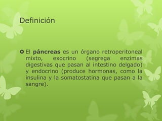 Definición
 El páncreas es un órgano retroperitoneal
mixto, exocrino (segrega enzimas
digestivas que pasan al intestino delgado)
y endocrino (produce hormonas, como la
insulina y la somatostatina que pasan a la
sangre).
 