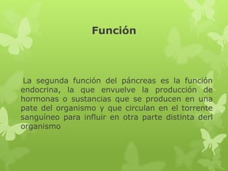 Función
La segunda función del páncreas es la función
endocrina, la que envuelve la producción de
hormonas o sustancias que se producen en una
pate del organismo y que circulan en el torrente
sanguíneo para influir en otra parte distinta derl
organismo
 