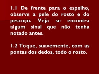 1.1 De frente para o espelho,
observe a pele do rosto e do
pescoço. Veja se encontra
algum sinal que não tenha
notado antes.
1.2 Toque, suavemente, com as
pontas dos dedos, todo o rosto.
 