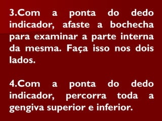 3.Com a ponta do dedo
indicador, afaste a bochecha
para examinar a parte interna
da mesma. Faça isso nos dois
lados.
4.Com a ponta do dedo
indicador, percorra toda a
gengiva superior e inferior.
 