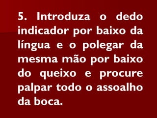 5. Introduza o dedo
indicador por baixo da
língua e o polegar da
mesma mão por baixo
do queixo e procure
palpar todo o assoalho
da boca.
 