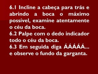 6.1 Incline a cabeça para trás e
abrindo a boca o máximo
possível, examine atentamente
o céu da boca.
6.2 Palpe com o dedo indicador
todo o céu da boca.
6.3 Em seguida diga ÁÁÁÁÁ...
e observe o fundo da garganta.
 