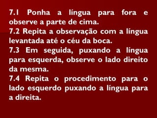 7.1 Ponha a língua para fora e
observe a parte de cima.
7.2 Repita a observação com a língua
levantada até o céu da boca.
7.3 Em seguida, puxando a língua
para esquerda, observe o lado direito
da mesma.
7.4 Repita o procedimento para o
lado esquerdo puxando a língua para
a direita.
 
