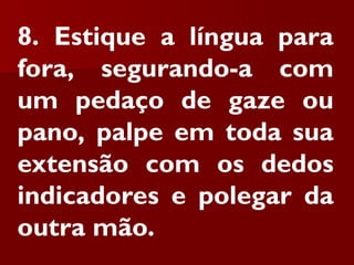 8. Estique a língua para
fora, segurando-a com
um pedaço de gaze ou
pano, palpe em toda sua
extensão com os dedos
indicadores e polegar da
outra mão.
 