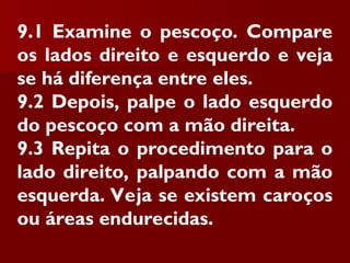 9.1 Examine o pescoço. Compare
os lados direito e esquerdo e veja
se há diferença entre eles.
9.2 Depois, palpe o lado esquerdo
do pescoço com a mão direita.
9.3 Repita o procedimento para o
lado direito, palpando com a mão
esquerda. Veja se existem caroços
ou áreas endurecidas.
 