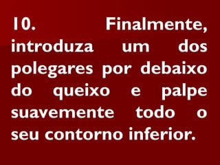 10. Finalmente,
introduza um dos
polegares por debaixo
do queixo e palpe
suavemente todo o
seu contorno inferior.
 